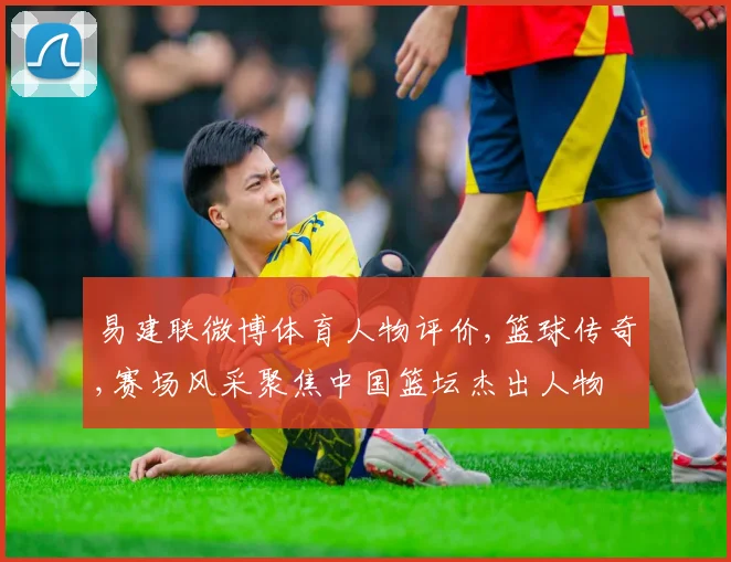 易建联微博体育人物评价,篮球传奇,赛场风采聚焦中国篮坛杰出人物