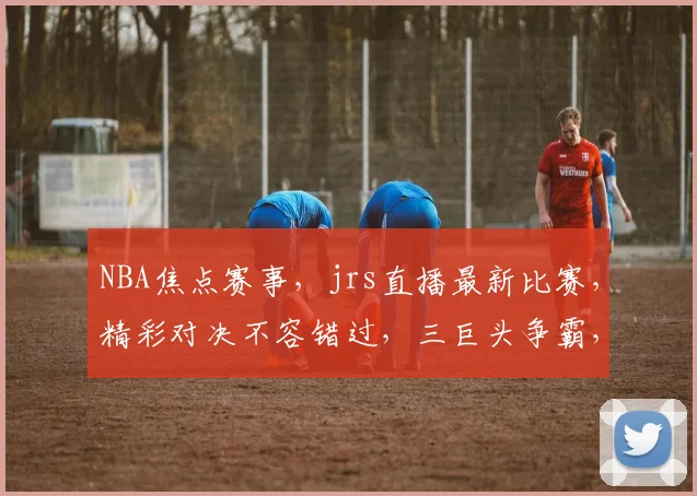 NBA焦点赛事，jrs直播最新比赛，精彩对决不容错过，三巨头争霸，谁将问鼎