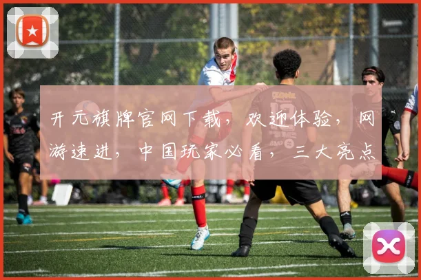 开元旗牌官网下载，欢迎体验，网游速进，中国玩家必看，三大亮点不容错过